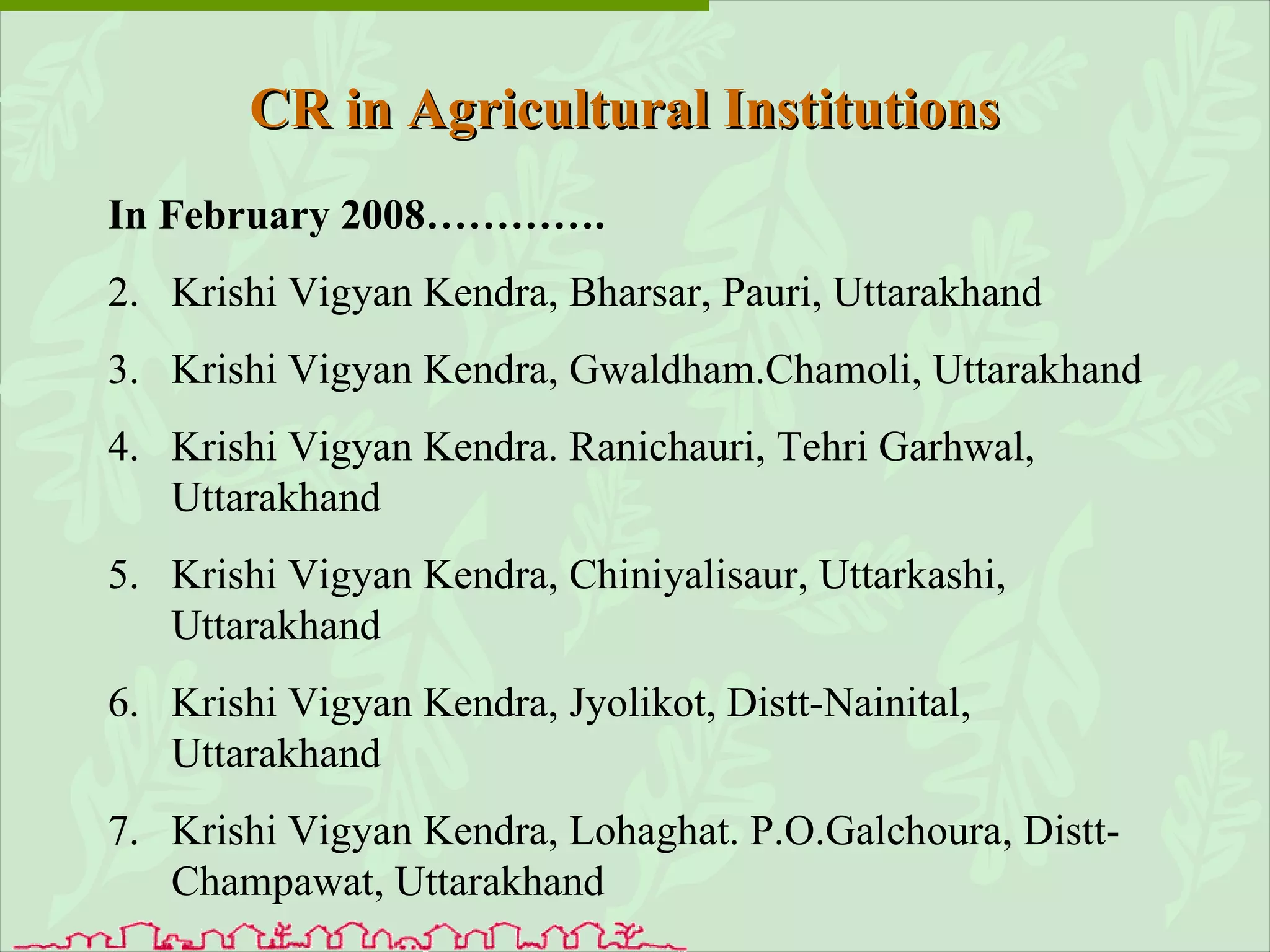 In February 2008…………. Krishi Vigyan Kendra, Bharsar, Pauri, Uttarakhand Krishi Vigyan Kendra, Gwaldham.Chamoli, Uttarakhand  Krishi Vigyan Kendra. Ranichauri, Tehri Garhwal, Uttarakhand  Krishi Vigyan Kendra, Chiniyalisaur, Uttarkashi, Uttarakhand  Krishi Vigyan Kendra, Jyolikot, Distt-Nainital, Uttarakhand Krishi Vigyan Kendra, Lohaghat. P.O.Galchoura, Distt-Champawat, Uttarakhand CR in Agricultural Institutions 