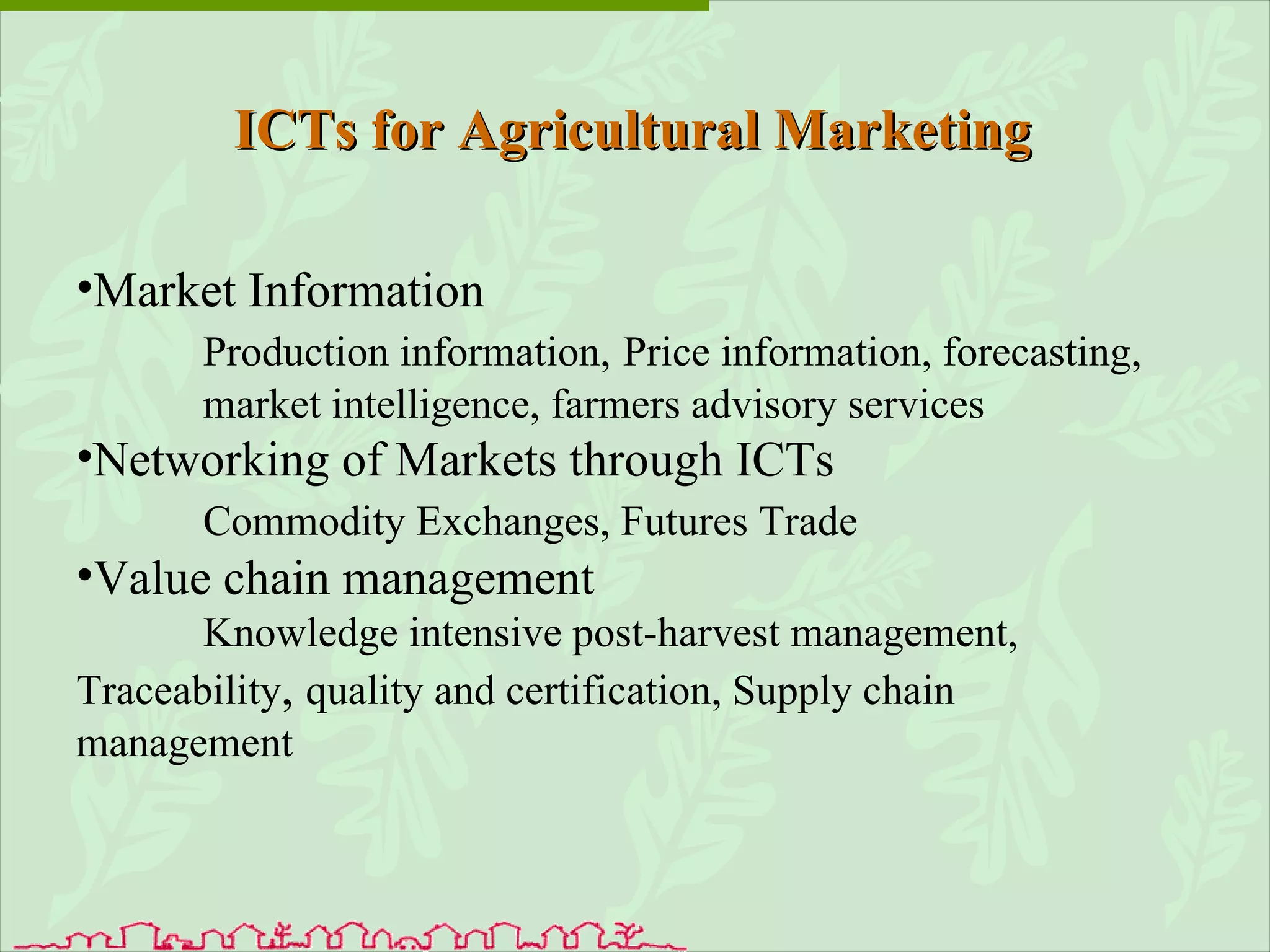 ICTs for Agricultural Marketing Market Information Production information,   Price information, forecasting,  market intelligence, farmers advisory services Networking of Markets through ICTs Commodity Exchanges, Futures Trade Value chain management Knowledge intensive post-harvest management,  Traceability ,  quality and certification, Supply chain  management 