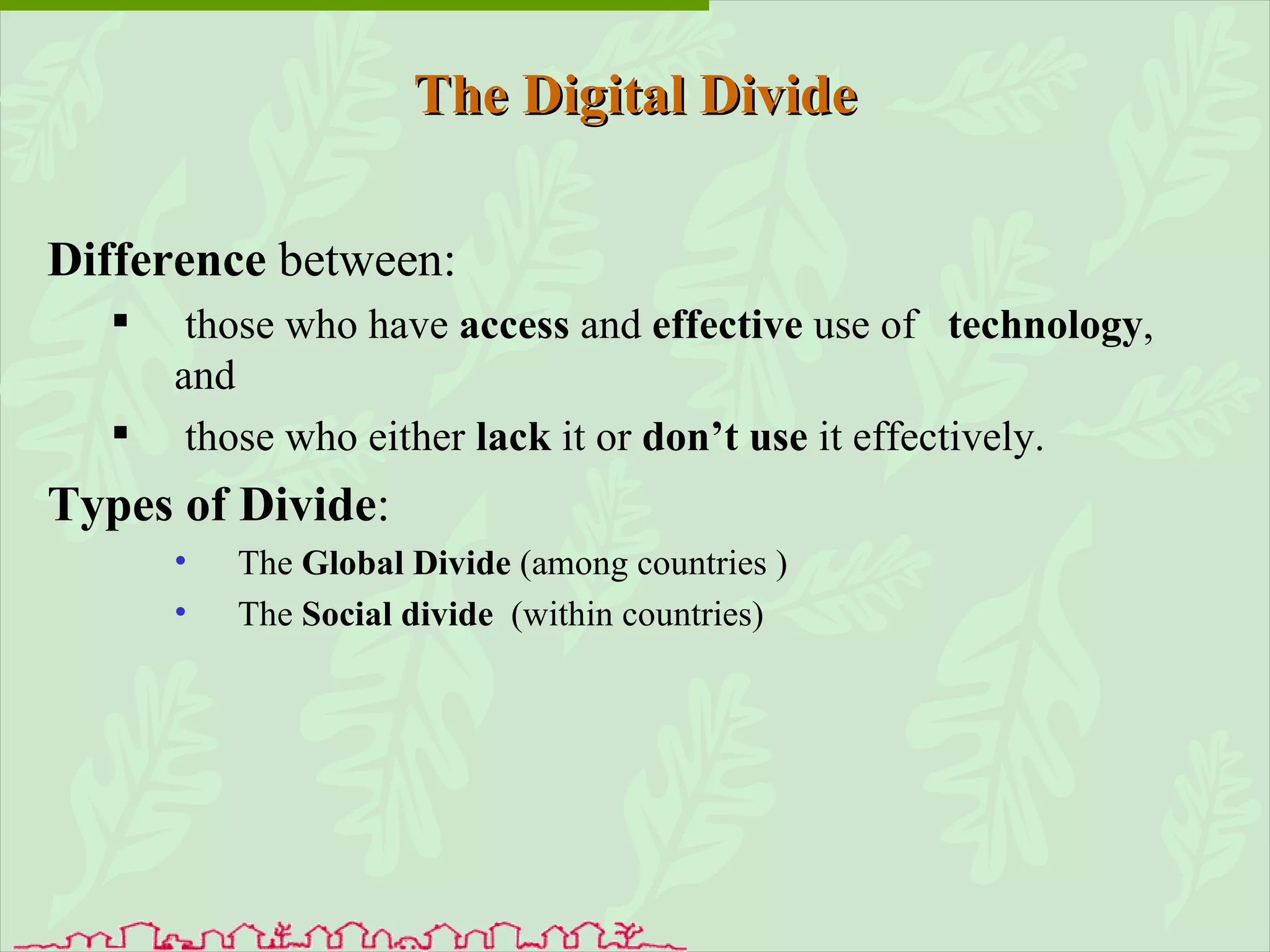 The Digital Divide Difference  between: those who have  access  and  effective  use of  technology , and those who either  lack  it or  don’t use  it effectively. Types of Divide : The  Global Divide  (among countries ) The  Social divide   (within countries) 