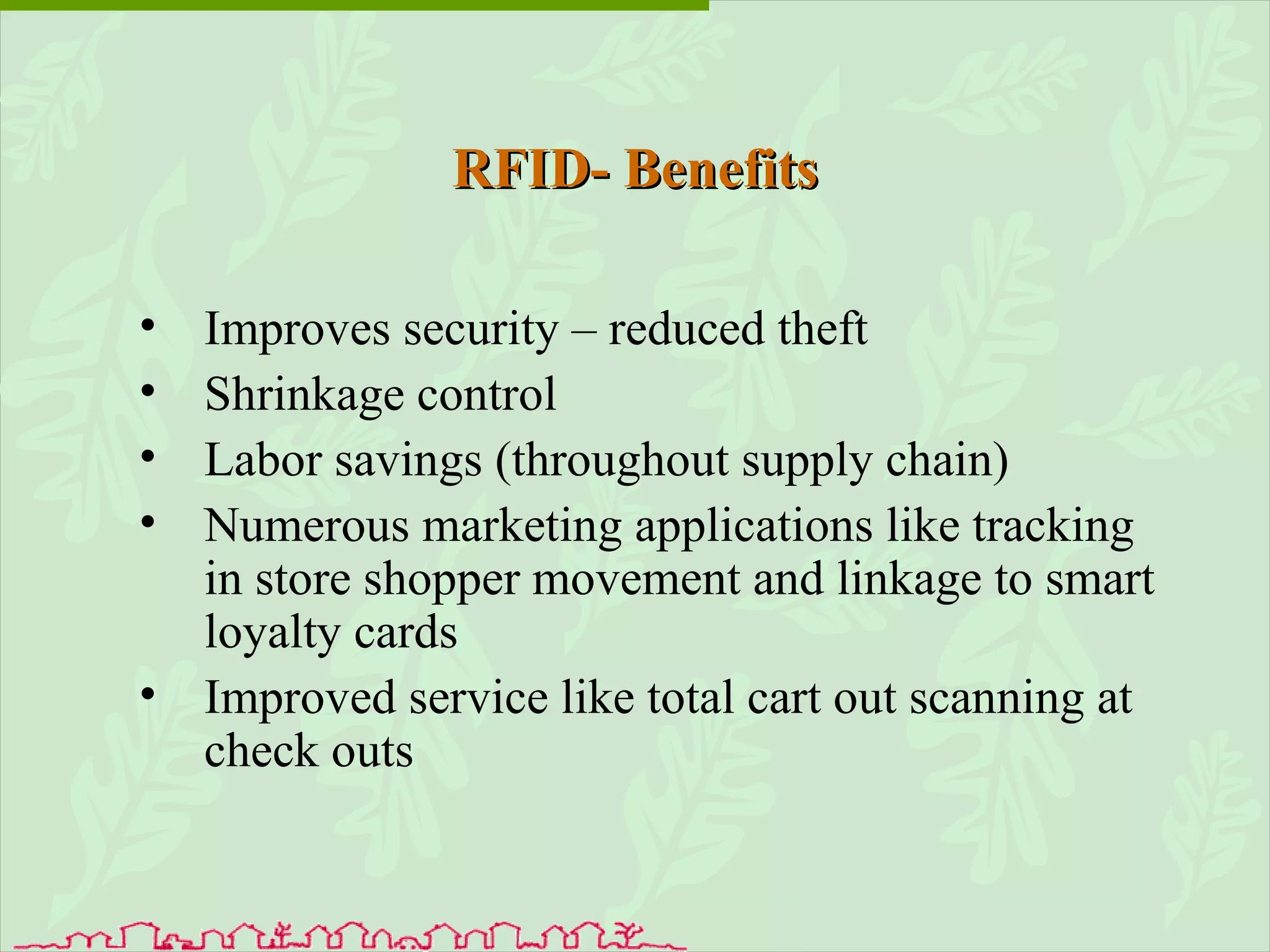 RFID- Benefits Improves security – reduced theft Shrinkage control Labor savings (throughout supply chain) Numerous marketing applications like tracking in store shopper movement and linkage to smart loyalty cards Improved service like total cart out scanning at check outs 
