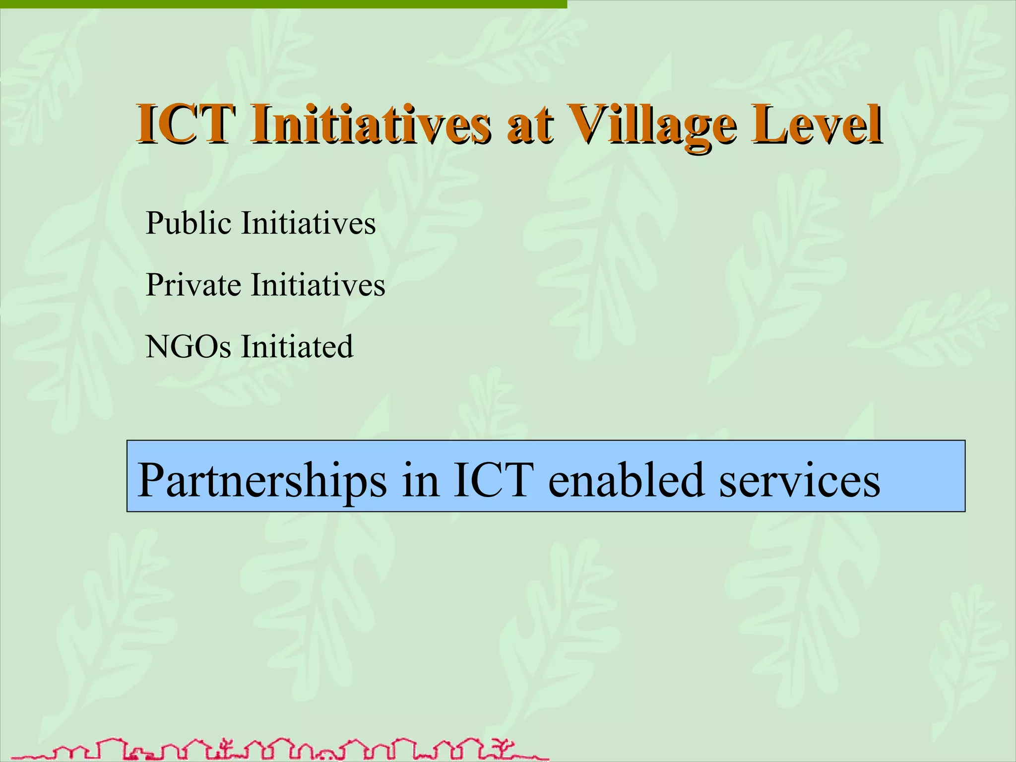 ICT Initiatives at Village Level Public Initiatives Private Initiatives NGOs Initiated Partnerships in ICT enabled services 
