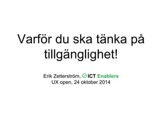 Varför du ska tänka på 
tillgänglighet! 
Erik Zetterström, ICT Enablers 
UX open, 24 oktober 2014 
 