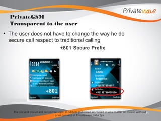 The present docum ent cannot be used, m odified, published or copied in any m atter or m eans without
prior consent of Privatewave Italia Spa.
• The user does not have to change the way he do
secure call respect to traditional calling
+801 Secure Prefix
11
PrivateGSM
Transparent to the user
 