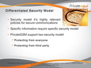 The present docum ent cannot be used, m odified, published or copied in any m atter or m eans without
prior consent of Privatewave Italia Spa.
Differentiated Security Model
• Security model it’s highly relevant when defining
policies for secure communications
• Specific information require specific security model
• PrivateGSM support two security model
 Protecting from everyone
 Protecting from third party
12
 