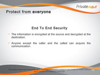 The present docum ent cannot be used, m odified, published or copied in any m atter or m eans without
prior consent of Privatewave Italia Spa.
Protect from everyone
End To End Security
• The information is encrypted at the source and decrypted at the
destination.
• Anyone except the caller and the called can acquire the
communication.
13
 