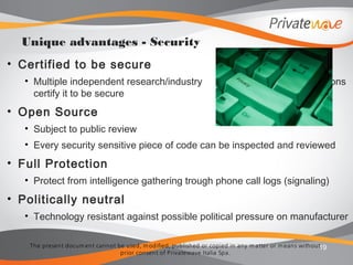 The present docum ent cannot be used, m odified, published or copied in any m atter or m eans without
prior consent of Privatewave Italia Spa.
• Certified to be secure
• Multiple independent research/industry institutions
certify it to be secure
• Open Source
• Subject to public review
• Every security sensitive piece of code can be inspected and reviewed
• Full Protection
• Protect from intelligence gathering trough phone call logs (signaling)
• Politically neutral
• Technology resistant against possible political pressure on manufacturer
19
Unique advantages - Security
 