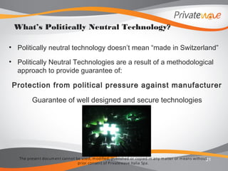The present docum ent cannot be used, m odified, published or copied in any m atter or m eans without
prior consent of Privatewave Italia Spa.
• Politically neutral technology doesn’t mean “made in Switzerland”
• Politically Neutral Technologies are a result of a methodological
approach to provide guarantee of:
Protection from political pressure against manufacturer
Guarantee of well designed and secure technologies
21
What’s Politically Neutral Technology?
 
