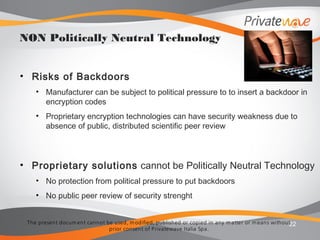 The present docum ent cannot be used, m odified, published or copied in any m atter or m eans without
prior consent of Privatewave Italia Spa.
• Risks of Backdoors
• Manufacturer can be subject to political pressure to to insert a backdoor in
encryption codes
• Proprietary encryption technologies can have security weakness due to
absence of public, distributed scientific peer review
• Proprietary solutions cannot be Politically Neutral Technology
• No protection from political pressure to put backdoors
• No public peer review of security strenght
22
NON Politically Neutral Technology
 