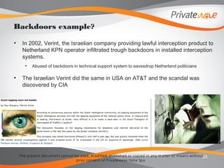 The present docum ent cannot be used, m odified, published or copied in any m atter or m eans without
prior consent of Privatewave Italia Spa.
• In 2002, Verint, the Israelian company providing lawful interception product to
Netherland KPN operator infiltrated trough backdoors in installed interception
systems.
• Abused of backdoors in technical support system to eavesdrop Netherland politicians
• The Israelian Verint did the same in USA on AT&T and the scandal was
discovered by CIA
23
Backdoors example?
 
