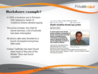 The present docum ent cannot be used, m odified, published or copied in any m atter or m eans without
prior consent of Privatewave Italia Spa.
In 2005 a backdoor put in Ericsson
AXE telephony switch of
Vodafone Greece allowed spying
The prime minister, the chief of
secret services, a lot of activists
has been intercepted
All phone calls were diverted to a
bunch of prepaid anonymous
SIM cards
Costas Tsalikidis has been found
dead head of Security of the
Mobile Telco was found
“suicided”
Backdoors example?
 