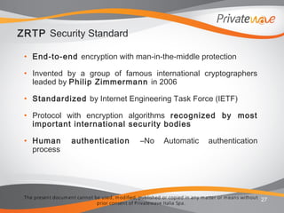 The present docum ent cannot be used, m odified, published or copied in any m atter or m eans without
prior consent of Privatewave Italia Spa.
ZRTP Security Standard
• End-to-end encryption with man-in-the-middle protection
• Invented by a group of famous international cryptographers
leaded by Philip Zimmermann in 2006
• Standardized by Internet Engineering Task Force (IETF)
• Protocol with encryption algorithms recognized by most
important international security bodies
• Human authentication –No Automatic authentication
process
27
 