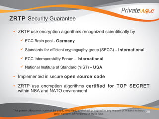 The present docum ent cannot be used, m odified, published or copied in any m atter or m eans without
prior consent of Privatewave Italia Spa.
ZRTP Security Guarantee
• ZRTP use encryption algorithms recognized scientifically by
 ECC Brain pool - Germany
 Standards for efficient cryptography group (SECG) – International
 ECC Interoperability Forum – International
 National Institute of Standard (NIST) – USA
• Implemented in secure open source code
• ZRTP use encryption algorithms certified for TOP SECRET
within NSA and NATO environment
28
 