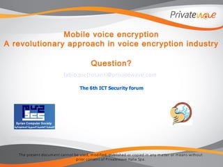 The present docum ent cannot be used, m odified, published or copied in any m atter or m eans without
prior consent of Privatewave Italia Spa.
Mobile voice encryption
A revolutionary approach in voice encryption industry
Question?
fabio.pietrosanti@privatewave.com
 