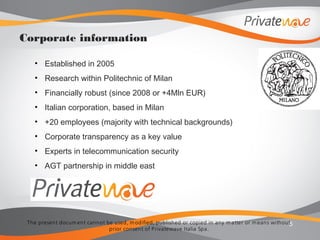The present docum ent cannot be used, m odified, published or copied in any m atter or m eans without
prior consent of Privatewave Italia Spa.
• Established in 2005
• Research within Politechnic of Milan
• Financially robust (since 2008 or +4Mln EUR)
• Italian corporation, based in Milan
• +20 employees (majority with technical backgrounds)
• Corporate transparency as a key value
• Experts in telecommunication security
• AGT partnership in middle east
5
Corporate information
 