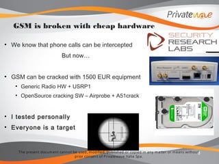 The present docum ent cannot be used, m odified, published or copied in any m atter or m eans without
prior consent of Privatewave Italia Spa.
• We know that phone calls can be intercepted
But now…
• GSM can be cracked with 1500 EUR equipment
• Generic Radio HW + USRP1
• OpenSource cracking SW – Airprobe + A51crack
• I tested personally
• Everyone is a target
8
GSM is broken with cheap hardware
 