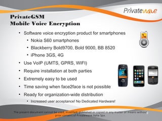The present docum ent cannot be used, m odified, published or copied in any m atter or m eans without
prior consent of Privatewave Italia Spa.
• Software voice encryption product for smartphones
• Nokia S60 smartphones
• Blackberry Bold9700, Bold 9000, BB 8520
• iPhone 3GS, 4G
• Use VoIP (UMTS, GPRS, WIFI)
• Require installation at both parties
• Extremely easy to be used
• Time saving when face2face is not possible
• Ready for organization-wide distribution
• Increased user acceptance! No Dedicated Hardware!
9
PrivateGSM
Mobile Voice Encryption
 