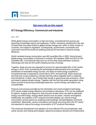 Get more info on this report!

ICT Energy Efficiency: Commercial and Industrial

April 1, 2010


While global energy consumption is high and rising, conventional fuel sources are
becoming increasingly scarce and expensive. Further, emissions resulting from the use
of fossil fuels have been linked to global climate change and, within a rising number of
countries, are subject to regulation. Consequently, governments, businesses and
consumers around the world are seeking products and services to improve energy
efficiency.

World marketed energy consumption was 462 quadrillion Btu in 2005. Going forward,
global energy consumption is forecast to increase 19% between 2005 and 2015 to 551
quadrillion Btu. Conventional fuels such as oil and other liquid petroleum products,
natural gas and coal are the world’s leading sources of energy.

Together, these sources are expected to account for approximately 85% of the world’s
energy in 2010. Even considering the technological advancements and increasing
penetration of renewable energy sources, the share of world energy supplied by
conventional fuels is expected to remain flat to 2015. As fossil fuels, these resources
are finite and current projections indicate that they will be depleted within a relatively
short timeframe. Further, use of these fuels results in greenhouse gas emissions, which
are linked to global climate change. Together with the fact that power generation using
these sources is becoming increasingly expensive, current energy use patterns are
unsustainable.

Products and services provided by the information and communications technology
(ICT) sector enable energy efficiency and emissions reductions. ICTs can be employed
to capture, analyze and respond to vast amounts of data which can lead to optimized
energy use within large, energy-reliant sectors such as power, industry and logistics.
Additionally, the adoption of ICT products and technologies can reduce energy
consumption across sectors by enabling smart buildings, dematerialization and travel
substitution. Meanwhile, various innovations and trends occurring within the ICT sector
are expected to reduce the energy consumption of ICT products themselves.

The continued development and adoption of more efficient PCs and peripherals, data
center servers and cooling technologies, telecommunications devices and infrastructure
 