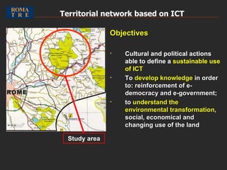 Territorial network based on ICT   Objectives Cultural and political actions able to define a  sustainable use of ICT To  develop knowledge  in order to: reinforcement of e-democracy and e-government; to  understand the environmental transformation , social, economical and changing use of the land Study area ROME 