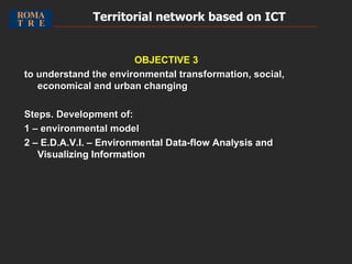 OBJECTIVE 3 to understand the environmental transformation, social, economical and urban changing Steps. Development of: 1 – environmental model  2 – E.D.A.V.I. –  Environmental Data-flow Analysis and Visualizing Information Territorial network based on ICT   