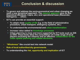 Conclusion & discussion To govern and address the socio-economical and urban changing   we need a new dynamical approach. The  network approach  give us this theoretical (Baràbasi, Capra, etc.) and operational base (Alexander, Salingaros, … other). ICT’s can provide an essential support :  To obtain more  quality of life  (i.g. in the field of administrative procedure, urban transport, emergency systems, etc.) To understand the environmental and  urban transformation increase value added in  knowledge processes Urban planning is more and more supported by ICT tools such as GIS or DSS. These tools allow the consultation of a wide range of local players (including the citizens) and an effective  collaboration for the urban spatial planning and related decisions . “ Wholeness ”  like crucial test into network model Role of local authorities/city governments To understanding the  risk, opportunity and implication  of ICT 