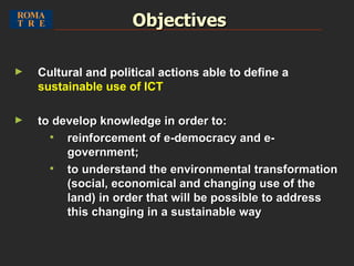 Objectives Cultural and political actions able to define a  sustainable use of ICT to develop knowledge in order to: reinforcement of e-democracy and e-government; to understand the environmental transformation (social, economical and changing use of the land) in order that will be possible to address this changing in a sustainable way 