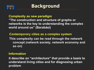 Background Contemporary cities as a complex system This complexity can be read through the network concept (network society, network economy and so on) Complexity as new paradigm “ The construction and structure of graphs or networks is the key to understanding the complex world around us” (Barabási) Information it describe an “architecture” that provide a basis to understand living cities and for diagnosing urban  problem 