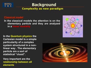 Classical model In the classical models the attention is on the elementary particle and they are analyzed in a  linear modality Background In the  Quantum physics  the Cartesian model is a simple particularity of a complex system structured in a non-linear way . The elementary particle are a sort of statistical “cluod”.  Very important are the  relationship between all elements Complexity as new paradigm 