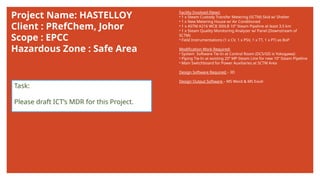 Project Name: HASTELLOY
Client : PRefChem, Johor
Scope : EPCC
Hazardous Zone : Safe Area
Facility Involved (New):
• 1 x Steam Custody Transfer Metering (SCTM) Skid w/ Shelter
• 1 x New Metering House w/ Air Conditioned
• 1 x ASTM A216 WCB 300LB 10” Steam Pipeline at least 3.5 km
• 1 x Steam Quality Monitoring Analyzer w/ Panel (Downstream of
SCTM)
• Field Instrumentations (1 x CV, 1 x PSV, 1 x TT, 1 x PT) as BoP
Modification Work Required:
• System Software Tie-In at Control Room (DCS/SIS is Yokogawa)
• Piping Tie-In at existing 20” MP Steam Line for new 10” Steam Pipeline
• Main Switchboard for Power Auxiliaries at SCTM Area
Design Software Required – 3D
Design Output Software – MS Word & MS Excel
Task:
Please draft ICT’s MDR for this Project.
 