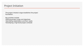 Project Initiation
The project initiation stage establishes the project
foundation.
Key activities include:
•Defining project scope and objectives
•Identifying stakeholders and their needs
•Developing a high-level project schedule
 