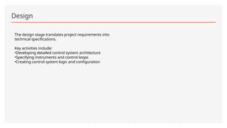 Design
The design stage translates project requirements into
technical specifications.
Key activities include:
•Developing detailed control system architecture
•Specifying instruments and control loops
•Creating control system logic and configuration
 