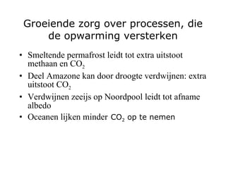 Groeiende zorg over processen, die de opwarming versterken Smeltende permafrost leidt tot extra uitstoot methaan en CO 2 Deel Amazone kan door droogte verdwijnen: extra uitstoot CO 2 Verdwijnen zeeijs op Noordpool leidt tot afname albedo Oceanen lijken minder   CO 2  op te nemen 