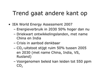 Trend gaat andere kant op IEA World Energy Assessment 2007 Energieverbruik in 2030 50% hoger dan nu Driekwart ontwikkelingslanden, met name China en India Crisis in aanbod denkbaar CO 2 -uitstoot stijgt ruim 50% tussen 2005 en 2030 (met name China, India, VS, Rusland) Voorgenomen beleid kan leiden tot 550 ppm CO 2 