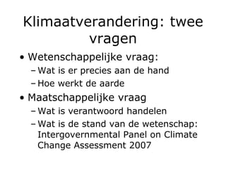 Klimaatverandering: twee vragen Wetenschappelijke vraag: Wat is er precies aan de hand Hoe werkt de aarde Maatschappelijke vraag Wat is verantwoord handelen Wat is de stand van de wetenschap: Intergovernmental Panel on Climate Change Assessment 2007 