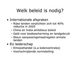 Welk beleid is nodig? Internationale afspraken Rijke landen verplichten zich tot 40% reductie in 2020 China en India ambitieus beleid Geld voor bosbescherming en landgebruik Steun aanpassingsmaatregelen armste landen EU leiderschap Emissiehandel (o.a kolencentrales) Voortschrijdende normstelling 