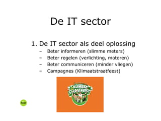 De IT sector als deel oplossing Beter informeren (slimme meters) Beter regelen (verlichting, motoren) Beter communiceren (minder vliegen) Campagnes (Klimaatstraatfeest) De IT sector 