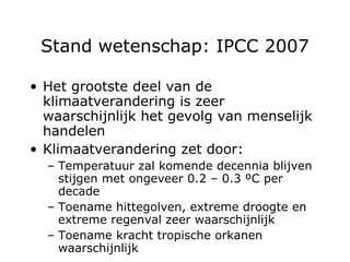 Stand wetenschap: IPCC 2007 Het grootste deel van de klimaatverandering is zeer waarschijnlijk het gevolg van menselijk handelen Klimaatverandering zet door: Temperatuur zal komende decennia blijven stijgen met ongeveer 0.2  – 0.3  ºC per decade Toename hittegolven, extreme droogte en extreme regenval zeer waarschijnlijk Toename kracht tropische orkanen waarschijnlijk 