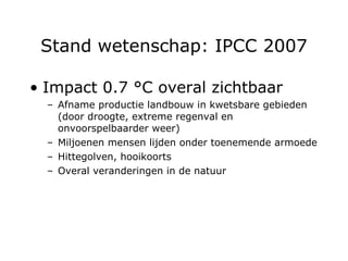 Stand wetenschap: IPCC 2007 Impact 0.7 °C overal zichtbaar Afname productie landbouw in kwetsbare gebieden (door droogte, extreme regenval en onvoorspelbaarder weer) Miljoenen mensen lijden onder toenemende armoede Hittegolven, hooikoorts Overal veranderingen in de natuur 