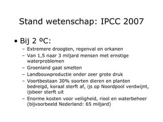Stand wetenschap: IPCC 2007 Bij 2  ºC : Extremere droogten, regenval en orkanen Van 1,5 naar 3 miljard mensen met ernstige waterproblemen Groenland gaat smelten Landbouwproductie onder zeer grote druk Voortbestaan 30% soorten dieren en planten bedreigd, koraal sterft af, ijs op Noordpool verdwijnt, ijsbeer sterft uit Enorme kosten voor veiligheid, riool en waterbeheer  (bijvoorbeeld Nederland: 65 miljard) 