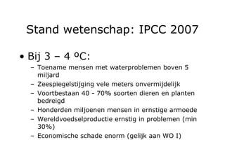 Stand wetenschap: IPCC 2007 Bij 3 – 4  ºC : Toename mensen met waterproblemen boven 5 miljard Zeespiegelstijging vele meters onvermijdelijk Voortbestaan 40 - 70% soorten dieren en planten bedreigd Honderden miljoenen mensen in ernstige armoede Wereldvoedselproductie ernstig in problemen (min 30%) Economische schade enorm (gelijk aan WO I) 