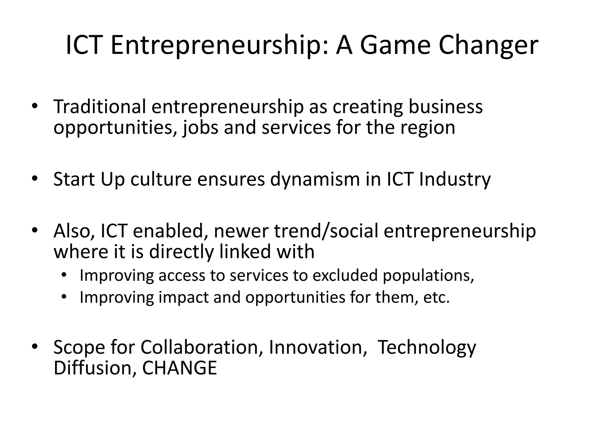 ICT Entrepreneurship: A Game Changer
• Traditional entrepreneurship as creating business
opportunities, jobs and services for the region
• Start Up culture ensures dynamism in ICT Industry
• Also, ICT enabled, newer trend/social entrepreneurship
where it is directly linked with
• Improving access to services to excluded populations,
• Improving impact and opportunities for them, etc.
• Scope for Collaboration, Innovation, Technology
Diffusion, CHANGE
 