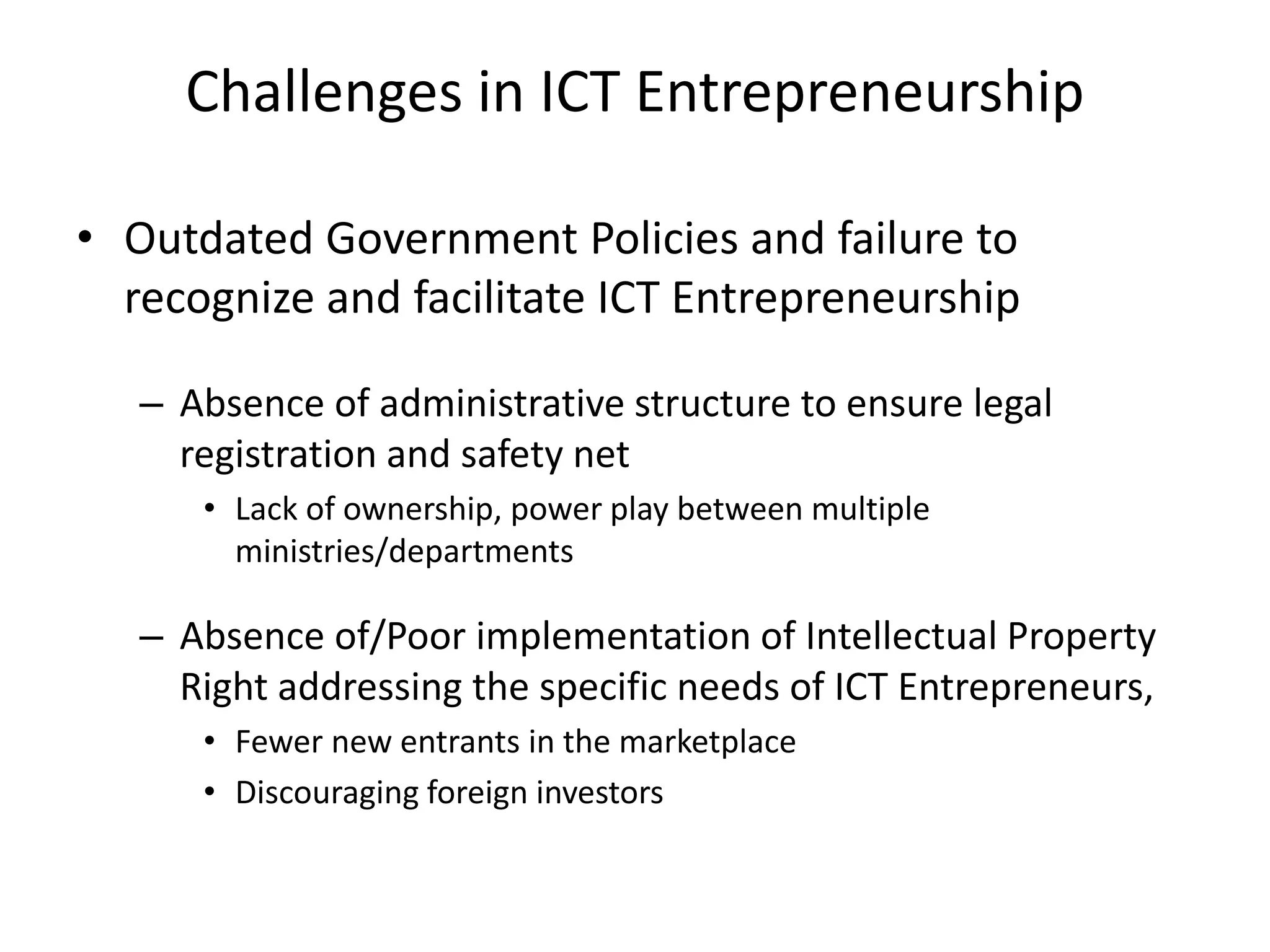 Challenges in ICT Entrepreneurship
• Outdated Government Policies and failure to
recognize and facilitate ICT Entrepreneurship
– Absence of administrative structure to ensure legal
registration and safety net
• Lack of ownership, power play between multiple
ministries/departments
– Absence of/Poor implementation of Intellectual Property
Right addressing the specific needs of ICT Entrepreneurs,
• Fewer new entrants in the marketplace
• Discouraging foreign investors
 