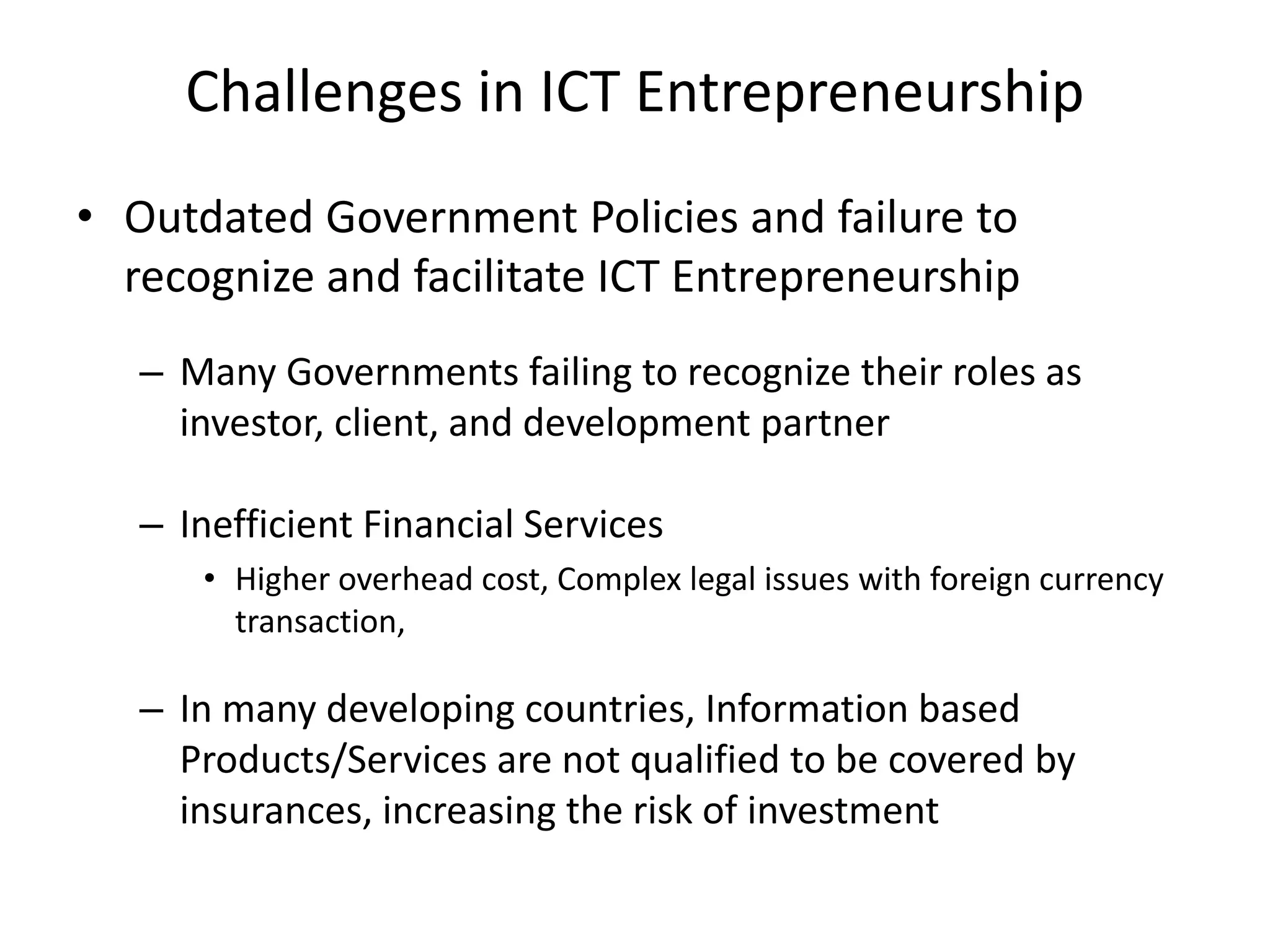 Challenges in ICT Entrepreneurship
• Outdated Government Policies and failure to
recognize and facilitate ICT Entrepreneurship
– Many Governments failing to recognize their roles as
investor, client, and development partner
– Inefficient Financial Services
• Higher overhead cost, Complex legal issues with foreign currency
transaction,
– In many developing countries, Information based
Products/Services are not qualified to be covered by
insurances, increasing the risk of investment
 