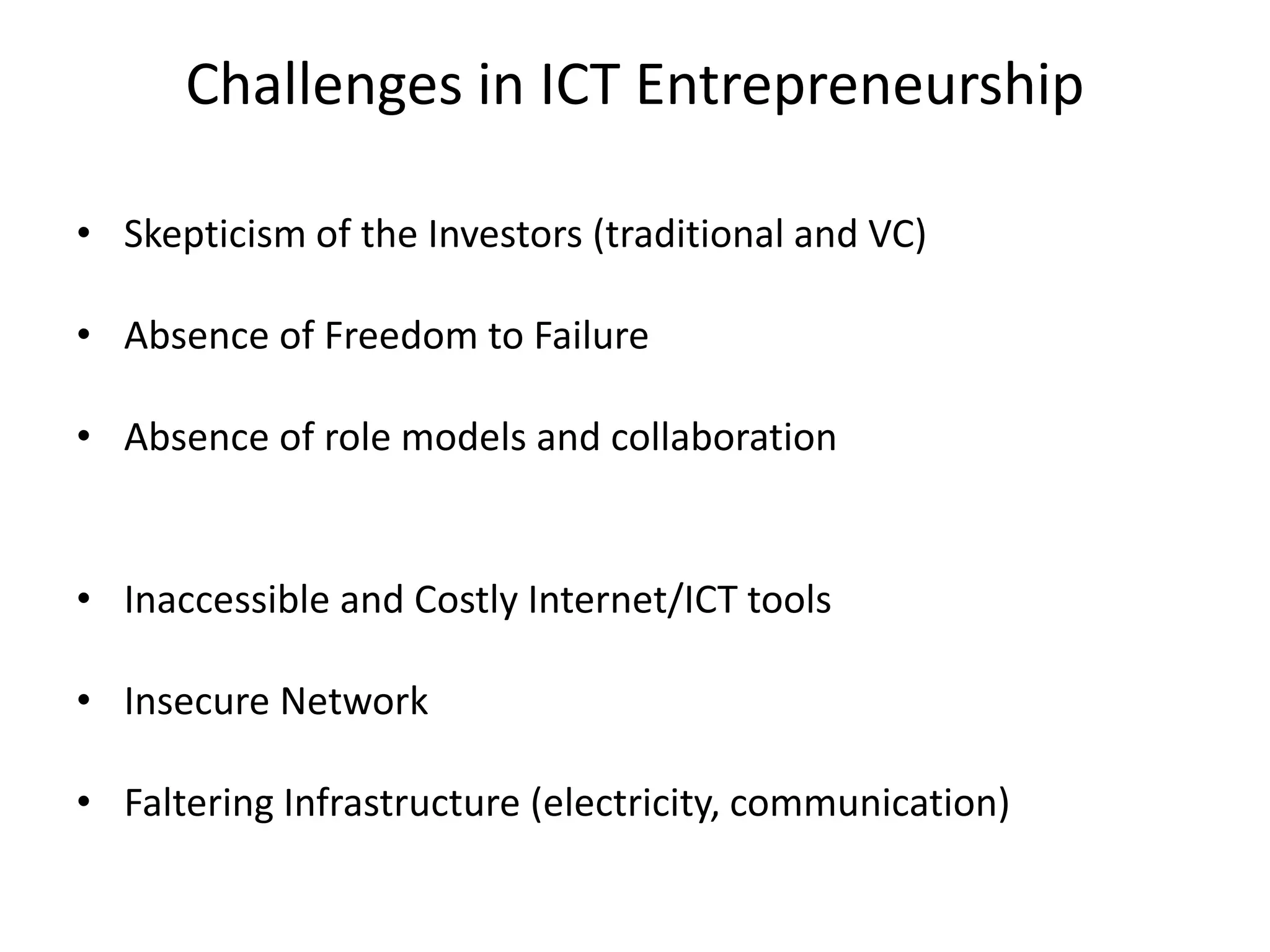 Challenges in ICT Entrepreneurship
• Skepticism of the Investors (traditional and VC)
• Absence of Freedom to Failure
• Absence of role models and collaboration
• Inaccessible and Costly Internet/ICT tools
• Insecure Network
• Faltering Infrastructure (electricity, communication)
 