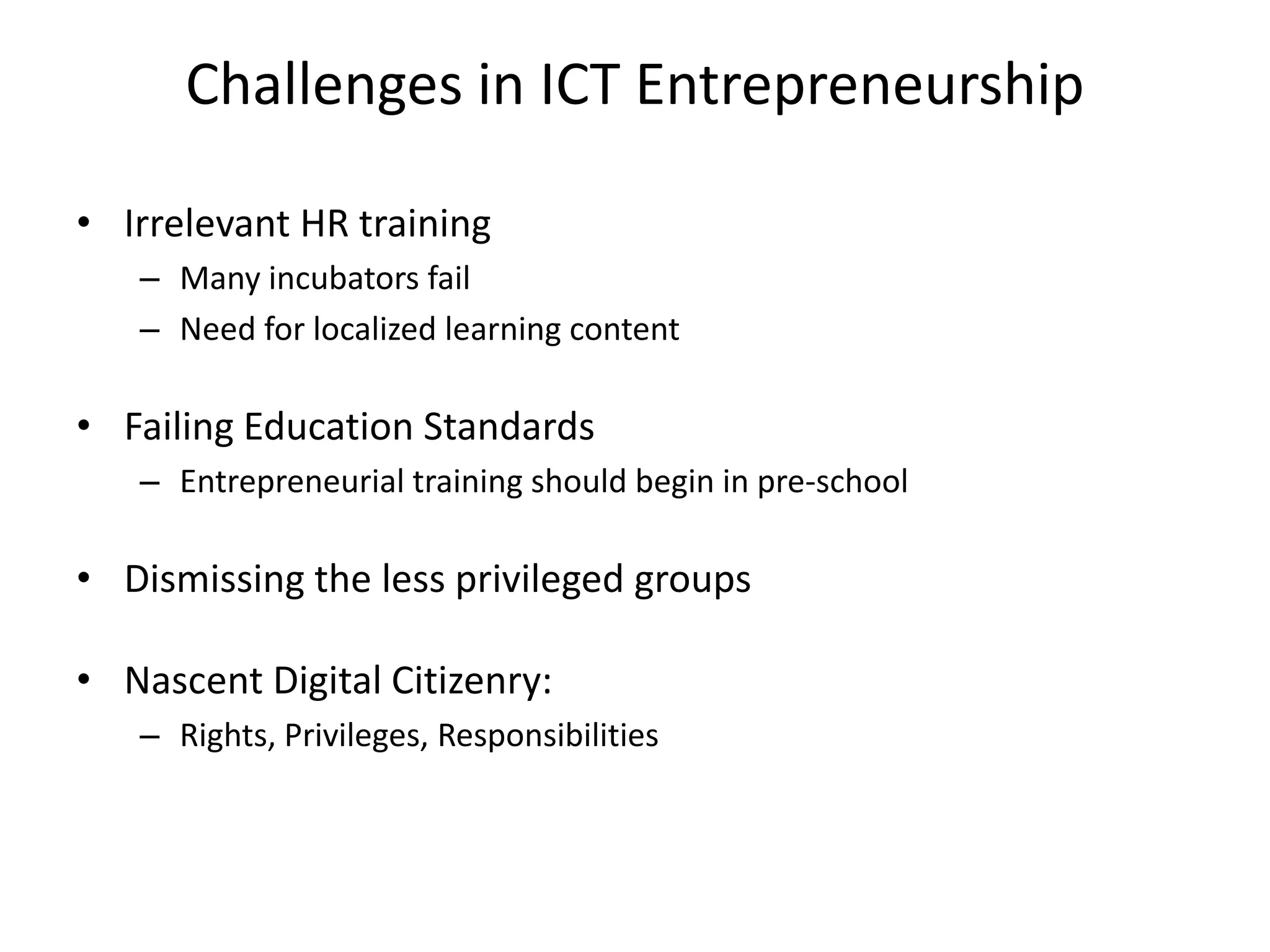 Challenges in ICT Entrepreneurship
• Irrelevant HR training
– Many incubators fail
– Need for localized learning content
• Failing Education Standards
– Entrepreneurial training should begin in pre-school
• Dismissing the less privileged groups
• Nascent Digital Citizenry:
– Rights, Privileges, Responsibilities
 