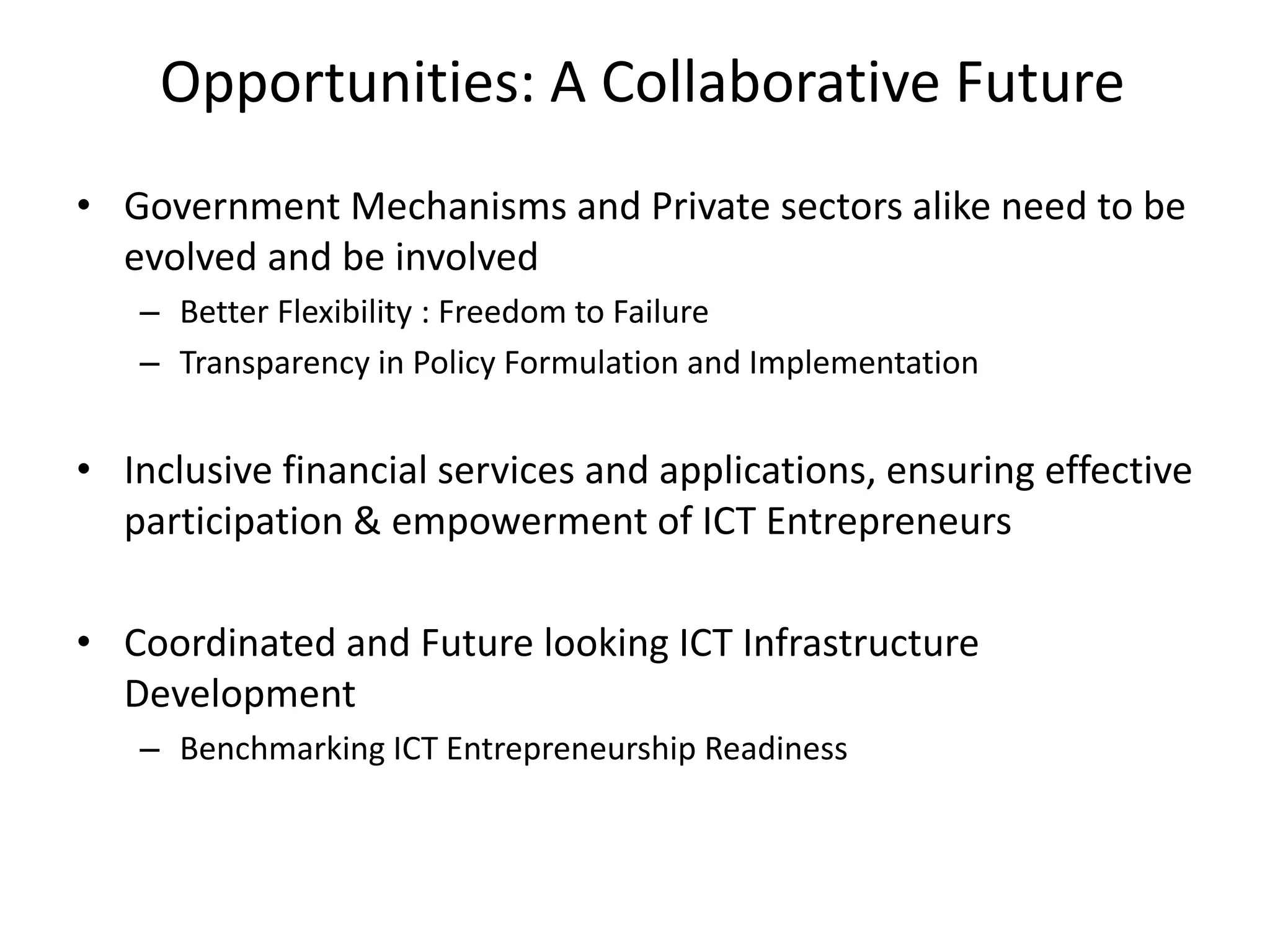 Opportunities: A Collaborative Future
• Government Mechanisms and Private sectors alike need to be
evolved and be involved
– Better Flexibility : Freedom to Failure
– Transparency in Policy Formulation and Implementation
• Inclusive financial services and applications, ensuring effective
participation & empowerment of ICT Entrepreneurs
• Coordinated and Future looking ICT Infrastructure
Development
– Benchmarking ICT Entrepreneurship Readiness
 