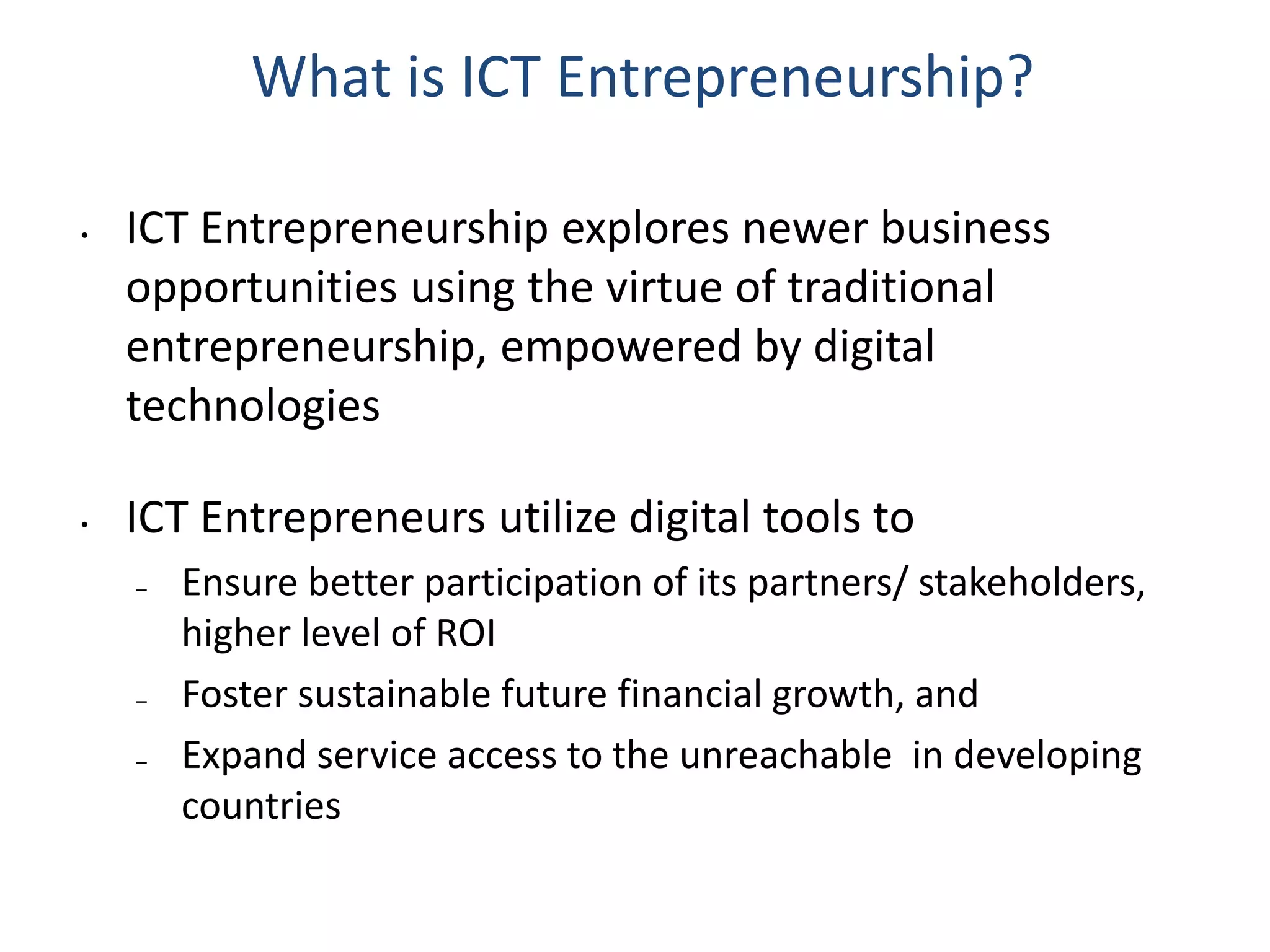 What is ICT Entrepreneurship?
• ICT Entrepreneurship explores newer business
opportunities using the virtue of traditional
entrepreneurship, empowered by digital
technologies
• ICT Entrepreneurs utilize digital tools to
– Ensure better participation of its partners/ stakeholders,
higher level of ROI
– Foster sustainable future financial growth, and
– Expand service access to the unreachable in developing
countries
 