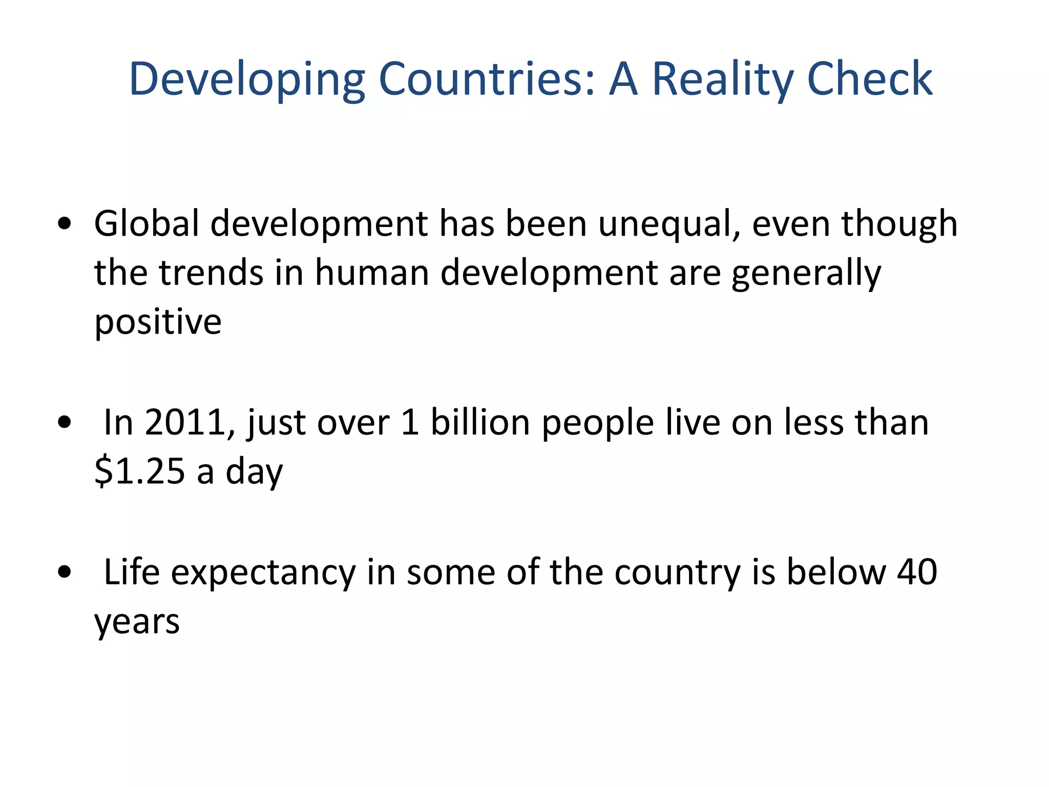 Developing Countries: A Reality Check
• Global development has been unequal, even though
the trends in human development are generally
positive
• In 2011, just over 1 billion people live on less than
$1.25 a day
• Life expectancy in some of the country is below 40
years
 