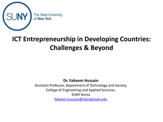 Dr. Faheem Hussain
Assistant Professor, Department of Technology and Society,
College of Engineering and Applied Sciences,
SUNY Korea
faheem.hussain@stonybrook.edu
ICT Entrepreneurship in Developing Countries:
Challenges & Beyond
 