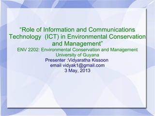 “Role of Information and Communications
Technology (ICT) in Environmental Conservation
and Management”
ENV 2202: Environmental Conservation and Management
University of Guyana
Presenter :Vidyaratha Kissoon
email vidyak1@gmail.com
3 May, 2013
 