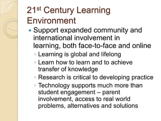 21st Century Learning
Environment


Support expanded community and
international involvement in
learning, both face-to-face and online
◦ Learning is global and lifelong
◦ Learn how to learn and to achieve
transfer of knowledge
◦ Research is critical to developing practice
◦ Technology supports much more than
student engagement – parent
involvement, access to real world
problems, alternatives and solutions

 